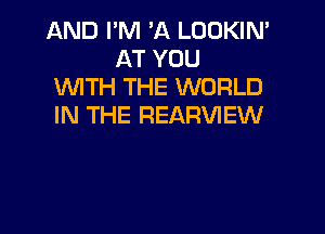 AND I'M 'A LOOKIN'
AT YOU

WITH THE WORLD

IN THE REARVIEW