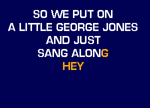 SO WE PUT ON
A LITTLE GEORGE JONES
AND JUST
SANG ALONG
HEY