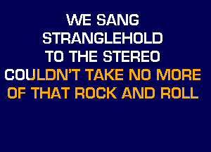 WE SANG
STRANGLEHOLD
TO THE STEREO
COULDN'T TAKE NO MORE
OF THAT ROCK AND ROLL