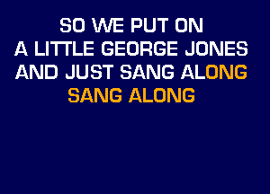 SO WE PUT ON
A LITTLE GEORGE JONES
AND JUST SANG ALONG
SANG ALONG