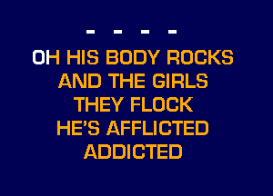 0H HIS BODY ROCKS
AND THE GIRLS
THEY FLOCK
HE'S AFFLICTED
ADDICTED