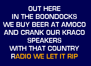 OUT HERE
IN THE BOONDOCKS
WE BUY BEER AT AMOCO
AND CRANK OUR KRACO
SPEAKERS
WITH THAT COUNTRY
RADIO WE LET IT RIP