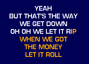 YEAH
BUT THATS THE WAY
WE GET DOWN
0H 0H WE LET IT RIP
WHEN WE GOT
THE MONEY
LET IT ROLL