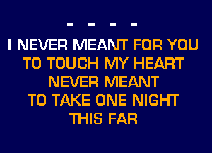 I NEVER MEANT FOR YOU
TO TOUCH MY HEART
NEVER MEANT
TO TAKE ONE NIGHT
THIS FAR