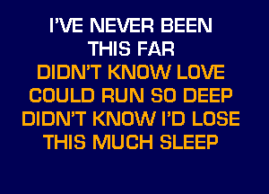 I'VE NEVER BEEN
THIS FAR
DIDN'T KNOW LOVE
COULD RUN SO DEEP
DIDN'T KNOW I'D LOSE
THIS MUCH SLEEP