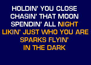 HOLDIN' YOU CLOSE
CHASIN' THAT MOON
SPENDIN' ALL NIGHT
LIKIN' JUST WHO YOU ARE
SPARKS FLYIN'
IN THE DARK