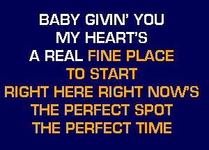 BABY GIVIM YOU
MY HEARTS
A REAL FINE PLACE
TO START
RIGHT HERE RIGHT NOWS
THE PERFECT SPOT
THE PERFECT TIME