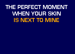THE PERFECT MOMENT
WHEN YOUR SKIN
IS NEXT T0 MINE