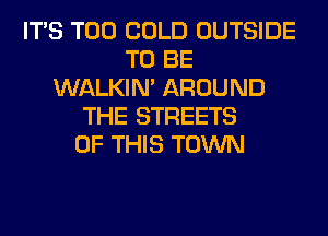 ITS T00 COLD OUTSIDE
TO BE
WALKIM AROUND
THE STREETS
OF THIS TOWN