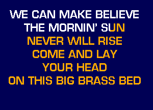 WE CAN MAKE BELIEVE
THE MORNIM SUN
NEVER WILL RISE
COME AND LAY
YOUR HEAD
ON THIS BIG BRASS BED
