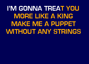 I'M GONNA TREAT YOU
MORE LIKE A KING
MAKE ME A PUPPET
VVITHOUTANY STRINGS