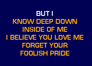 BUT I
KNOW DEEP DOWN
INSIDE OF ME
I BELIEVE YOU LOVE ME
FORGET YOUR
FOOLISH PRIDE