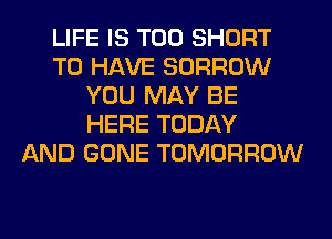 LIFE IS TOO SHORT
TO HAVE BORROW
YOU MAY BE
HERE TODAY
AND GONE TOMORROW