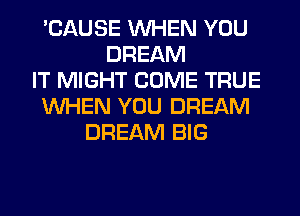 'CAUSE WHEN YOU
DREAM
IT MIGHT COME TRUE
WHEN YOU DREAM
DREAM BIG