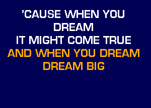 'CAUSE WHEN YOU
DREAM
IT MIGHT COME TRUE
AND WHEN YOU DREAM
DREAM BIG