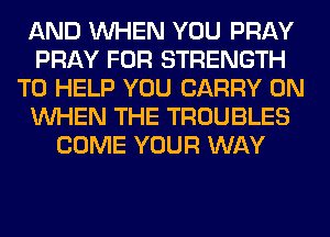 AND WHEN YOU PRAY
PRAY FOR STRENGTH
TO HELP YOU CARRY 0N
WHEN THE TROUBLES
COME YOUR WAY