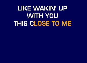 LIKE WAKIN' UP
WTH YOU
THIS CLOSE TO ME