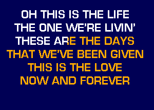 0H THIS IS THE LIFE
THE ONE WERE LIVIN'
THESE ARE THE DAYS
THAT WE'VE BEEN GIVEN
THIS IS THE LOVE
NOW AND FOREVER