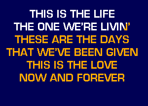 THIS IS THE LIFE
THE ONE WERE LIVIN'
THESE ARE THE DAYS

THAT WE'VE BEEN GIVEN

THIS IS THE LOVE

NOW AND FOREVER