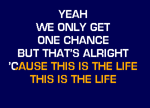 YEAH
WE ONLY GET
ONE CHANCE
BUT THAT'S ALRIGHT
'CAUSE THIS IS THE LIFE
THIS IS THE LIFE
