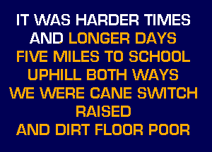 IT WAS HARDER TIMES
AND LONGER DAYS
FIVE MILES TO SCHOOL
UPHILL BOTH WAYS
WE WERE CANE SWITCH
RAISED
AND DIRT FLOOR POOR