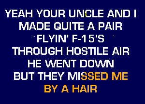 YEAH YOUR UNCLE AND I
MADE QUITE A PAIR
'FLYlN' F-1 5'8 .
THROUGH HOSTILE AIR
HE WENT DOWN
BUT THEY MISSED ME
BY A HAIR