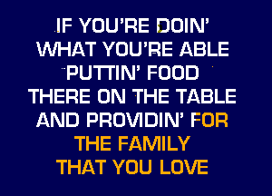 .IF YOU'RE DOIN'
WHAT YOU'RE ABLE
'PUTl'lN' FOOD .
THERE ON THE TABLE
AND PROVIDIN' FOR
THE FAMILY
THAT YOU LOVE