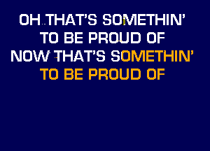 0H..THATS SOMETHIN'
TO BE PROUD OF
NOW THATS SOMETHIN'
TO BE PROUD OF