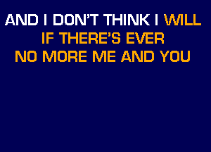 AND I DON'T THINK I WILL
IF THERE'S EVER
NO MORE ME AND YOU