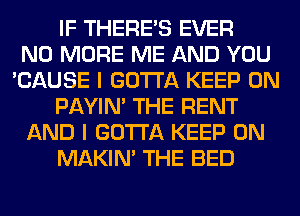 IF THERE'S EVER
NO MORE ME AND YOU
'CAUSE I GOTTA KEEP ON
PAYIN' THE RENT
AND I GOTTA KEEP ON
MAKIM THE BED
