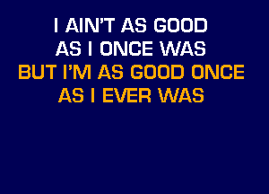 I AIN'T AS GOOD

AS I ONCE WAS
BUT I'M AS GOOD ONCE

AS I EVER WAS