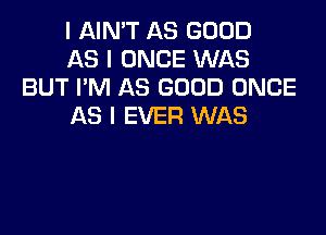 I AIN'T AS GOOD

AS I ONCE WAS
BUT I'M AS GOOD ONCE

AS I EVER WAS