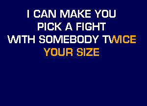 I CAN MAKE YOU
PICK A FIGHT
WITH SOMEBODY TWICE
YOUR SIZE