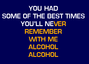 YOU HAD
SOME OF THE BEST TIMES
YOU'LL NEVER
REMEMBER
WITH ME
ALCOHOL
ALCOHOL