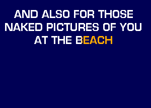 AND ALSO FOR THOSE
NAKED PICTURES OF YOU
AT THE BEACH