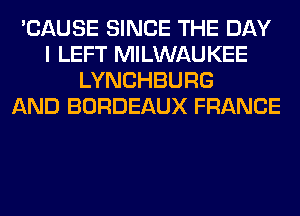 'CAUSE SINCE THE DAY
I LEFT MILWAUKEE
LYNCHBURG
AND BORDEAUX FRANCE