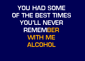 YOU HAD SOME
OF THE BEST TIMES
YOU'LL NEVER
REMEMBER
'WITH ME
ALCOHOL