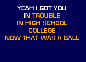 YEAH I GOT YOU
IN TROUBLE
IN HIGH SCHOOL
COLLEGE

NOW THAT WAS A BALL
