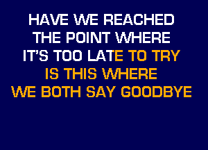 HAVE WE REACHED
THE POINT WHERE
ITS TOO LATE TO TRY
IS THIS WHERE
WE BOTH SAY GOODBYE