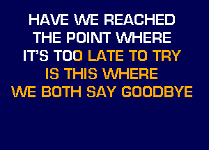 HAVE WE REACHED
THE POINT WHERE
ITS TOO LATE TO TRY
IS THIS WHERE
WE BOTH SAY GOODBYE