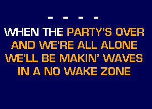 WHEN THE PARTY'S OVER
AND WERE ALL ALONE
WE'LL BE MAKIM WAVES
IN A ND WAKE ZONE