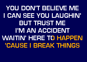 YOU DON'T BELIEVE ME
I CAN SEE YOU LAUGHIN'
BUT TRUST ME
I'M AN ACCIDENT
WAITIN' HERE TO HAPPEN
'CAUSE I BREAK THINGS