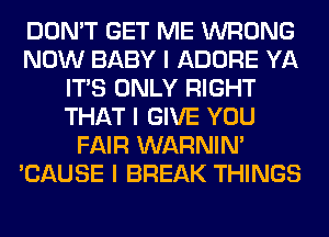 DON'T GET ME WRONG
NOW BABY I ADORE YA
ITIS ONLY RIGHT
THAT I GIVE YOU
FAIR WARNIN'
'CAUSE I BREAK THINGS