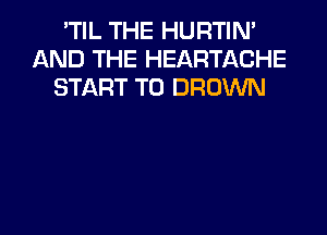 'TIL THE HURTIN'
AND THE HEARTACHE
START T0 BROWN