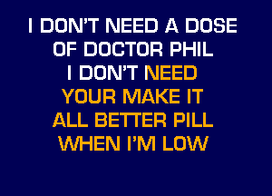 I DON'T NEED A DOSE
OF DOCTOR PHIL
I DON'T NEED
YOUR MAKE IT
ALL BETTER PILL
WHEN I'M LOW