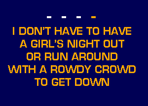 I DON'T HAVE TO HAVE
A GIRL'S NIGHT OUT
0R RUN AROUND
WITH A ROWDY CROWD
TO GET DOWN