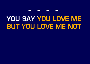 YOU SAY YOU LOVE ME
BUT YOU LOVE ME NOT