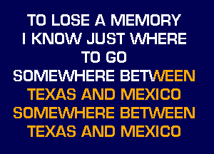 TO LOSE A MEMORY
I KNOW JUST WHERE
TO GO
SOMEINHERE BETWEEN
TEXAS AND MEXICO
SOMEINHERE BETWEEN
TEXAS AND MEXICO