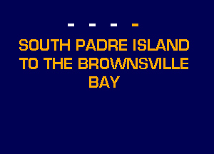 SOUTH PADRE ISLAND
TO THE BROWNSVILLE

BAY