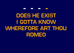 DOES HE EXIST
I GOTTA KNOW
VVHEREFORE ART THOU
ROMEO